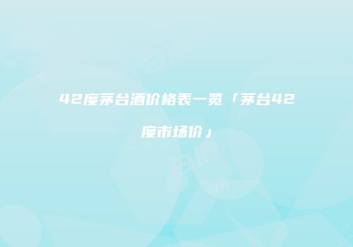 42度茅台酒价格表一览「茅台42度市场价」