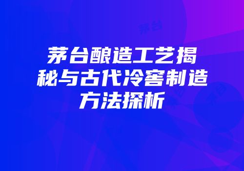 茅台酿造工艺揭秘与古代冷窖制造方法探析