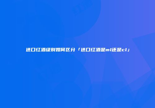 进口红酒级别如何区分「进口红酒是ml还是cl」