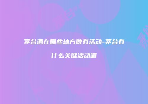 茅台酒在哪些地方做有活动-茅台有什么关键活动嘛