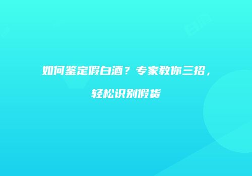 如何鉴定假白酒？专家教你三招，轻松识别假货