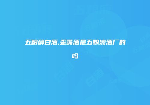 五粮醇白酒,歪嘴酒是五粮液酒厂的吗