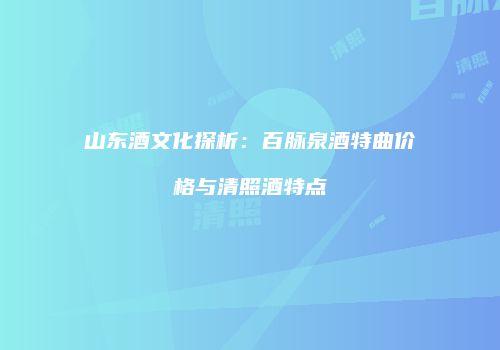 山东酒文化探析：百脉泉酒特曲价格与清照酒特点