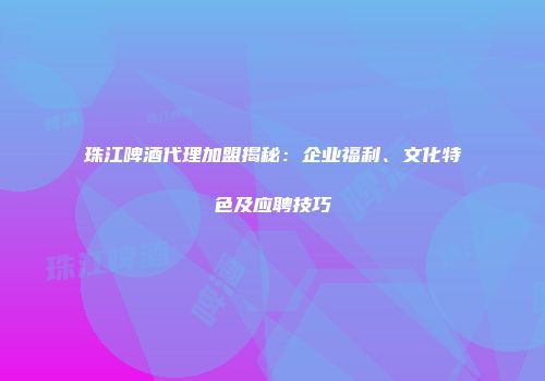 珠江啤酒代理加盟揭秘：企业福利、文化特色及应聘技巧
