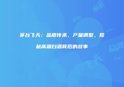 茅台飞天：品质传承，产量调整，揭秘高端白酒背后的故事