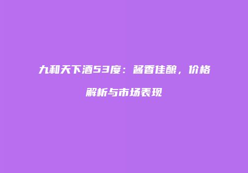 九和天下酒53度：酱香佳酿，价格解析与市场表现