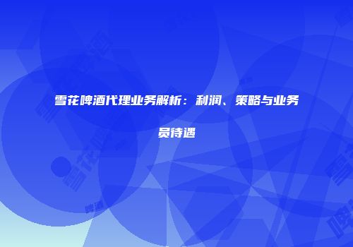 雪花啤酒代理业务解析：利润、策略与业务员待遇