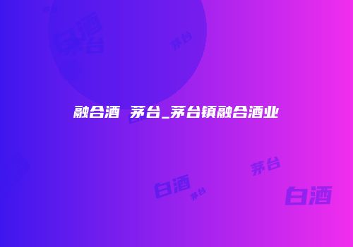 融合酒 茅台_茅台镇融合酒业