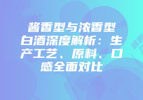 酱香型与浓香型白酒深度解析：生产工艺、原料、口感全面对比