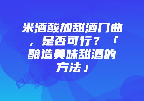 米酒酸加甜酒门曲，是否可行？「酿造美味甜酒的方法」