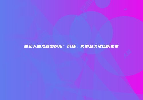 参妃人参玛咖酒解析：价格、使用知识及选购指南