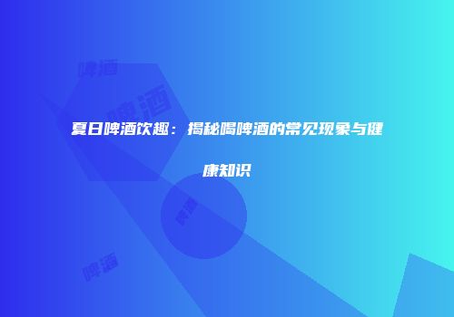 夏日啤酒饮趣：揭秘喝啤酒的常见现象与健康知识