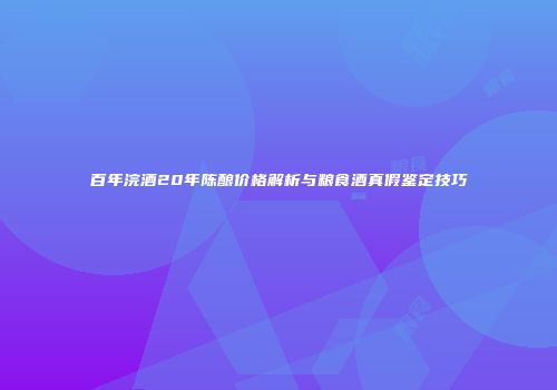 百年浣酒20年陈酿价格解析与粮食酒真假鉴定技巧