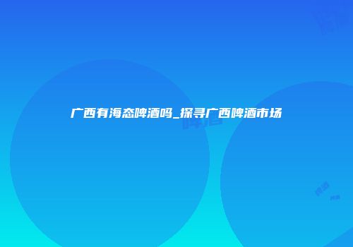 广西有海态啤酒吗_探寻广西啤酒市场