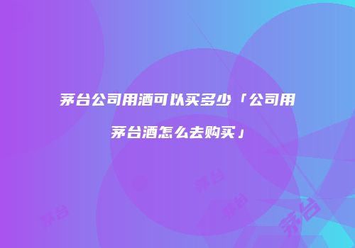 茅台公司用酒可以买多少「公司用茅台酒怎么去购买」