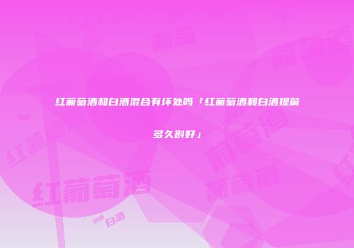 红葡萄酒和白酒混合有坏处吗「红葡萄酒和白酒提前多久斟好」