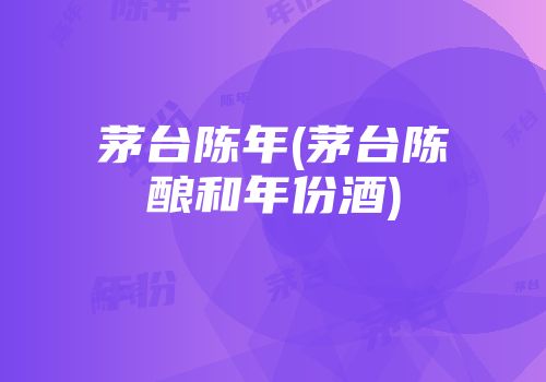 茅台陈年(茅台陈酿和年份酒)