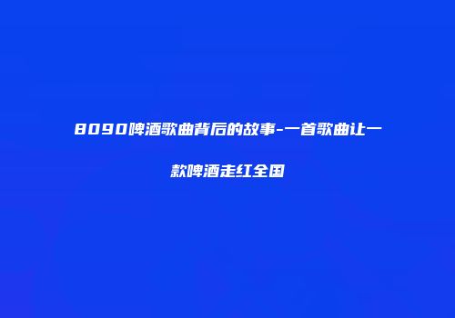 8090啤酒歌曲背后的故事-一首歌曲让一款啤酒走红全国