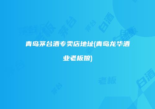 青岛茅台酒专卖店地址(青岛龙华酒业老板娘)