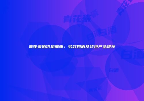 青花瓷酒价格解析：多款白酒及特色产品推荐