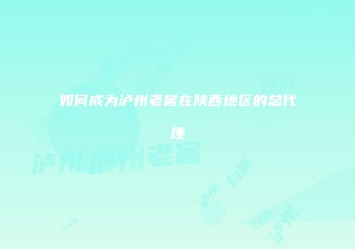 如何成为泸州老窖在陕西地区的总代理