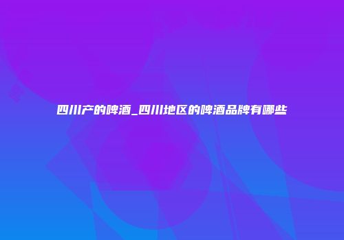 四川产的啤酒_四川地区的啤酒品牌有哪些