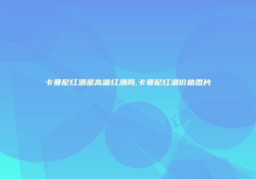 卡曼尼红酒是高端红酒吗,卡曼尼红酒价格图片