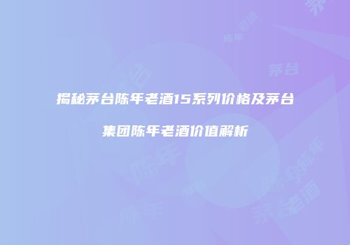 揭秘茅台陈年老酒15系列价格及茅台集团陈年老酒价值解析