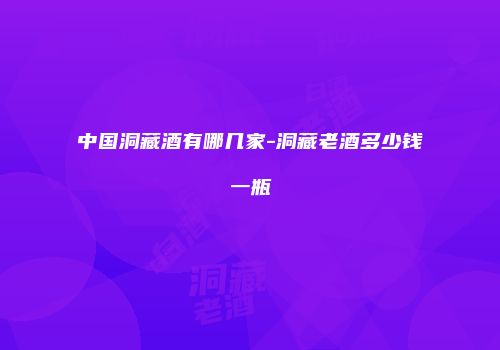 中国洞藏酒有哪几家-洞藏老酒多少钱一瓶