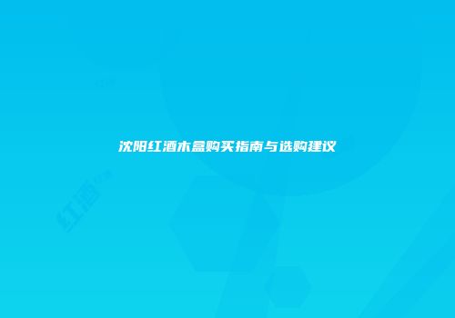 沈阳红酒木盒购买指南与选购建议