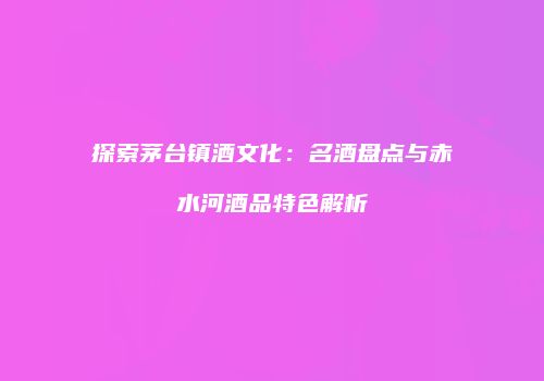 探索茅台镇酒文化：名酒盘点与赤水河酒品特色解析