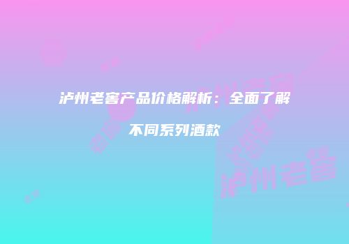 泸州老窖产品价格解析：全面了解不同系列酒款