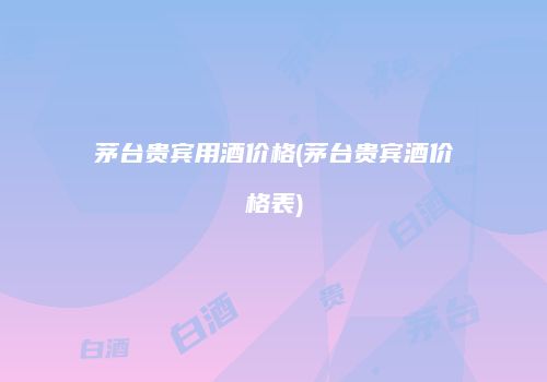 茅台贵宾用酒价格(茅台贵宾酒价格表)