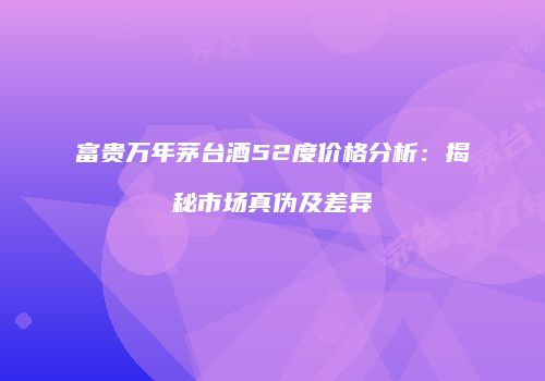 富贵万年茅台酒52度价格分析：揭秘市场真伪及差异