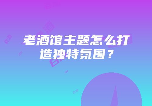 老酒馆主题怎么打造独特氛围？