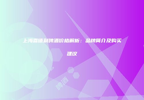 上海喜德利啤酒价格解析：品牌简介及购买建议