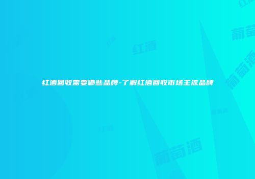 红酒回收需要哪些品牌-了解红酒回收市场主流品牌