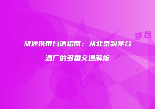 旅途携带白酒指南：从北京到茅台酒厂的多重交通解析
