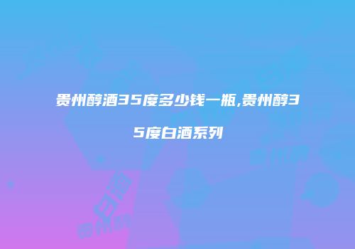 贵州醇酒35度多少钱一瓶,贵州醇35度白酒系列