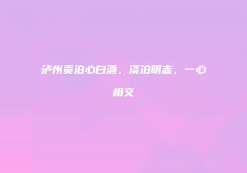 泸州贡泊心白酒，淡泊明志，一心相交