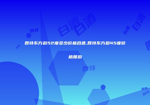 四特东方韵52度多少价格合适,四特东方韵45度价格雅韵