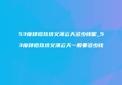 53度肆拾玖坊义薄云天多少钱呢_53度肆拾玖坊义薄云天一般要多少钱