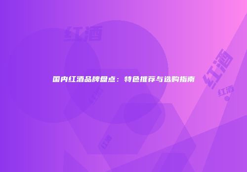 国内红酒品牌盘点：特色推荐与选购指南