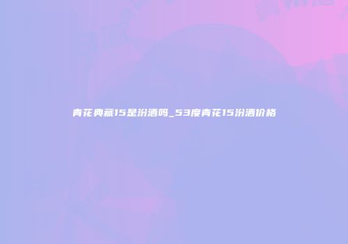 青花典藏15是汾酒吗_53度青花15汾酒价格