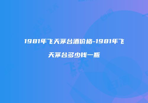 1981年飞天茅台酒价格-1981年飞天茅台多少钱一瓶