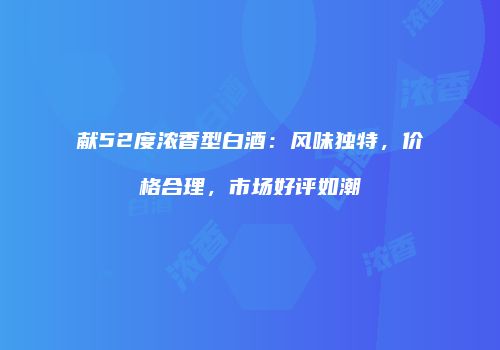 献52度浓香型白酒：风味独特，价格合理，市场好评如潮