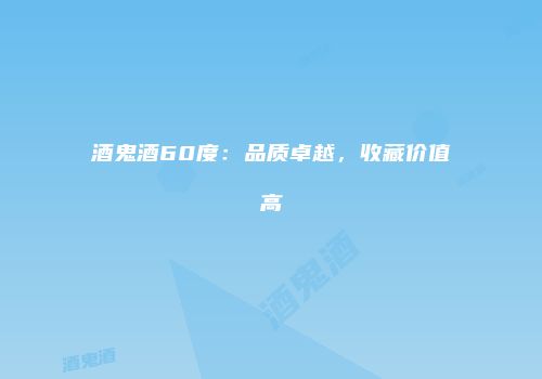 酒鬼酒60度：品质卓越，收藏价值高