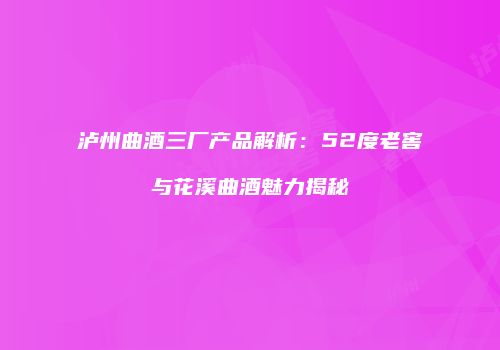 泸州曲酒三厂产品解析：52度老窖与花溪曲酒魅力揭秘