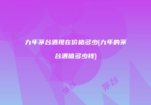 九年茅台酒现在价格多少(九年的茅台酒值多少钱)