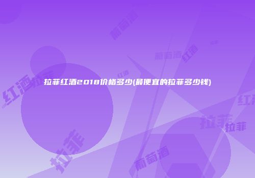 拉菲红酒2018价格多少(最便宜的拉菲多少钱)